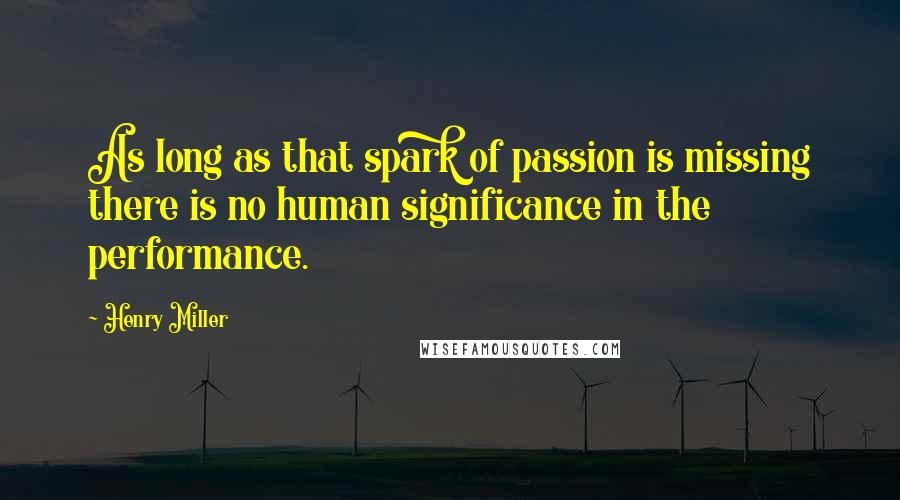 Henry Miller Quotes: As long as that spark of passion is missing there is no human significance in the performance.