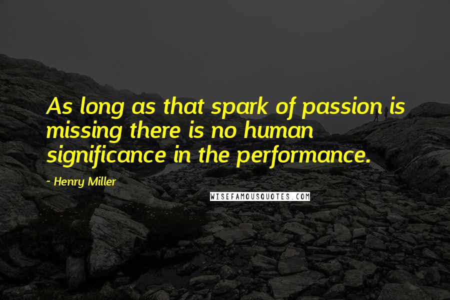 Henry Miller Quotes: As long as that spark of passion is missing there is no human significance in the performance.