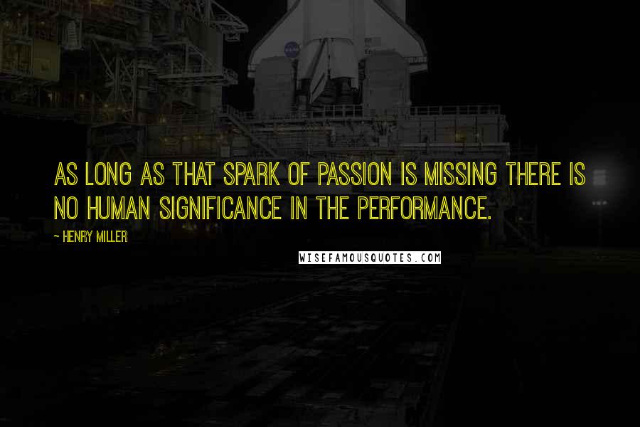 Henry Miller Quotes: As long as that spark of passion is missing there is no human significance in the performance.