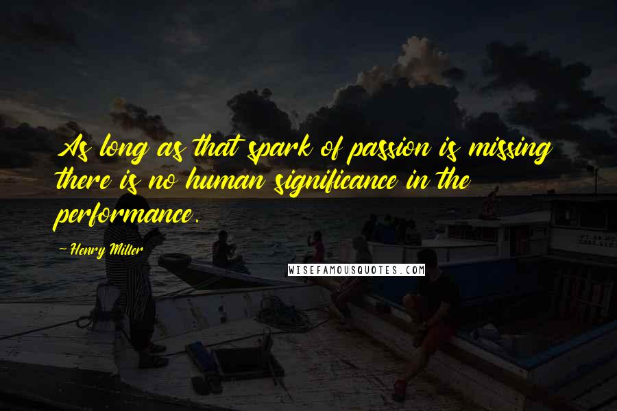 Henry Miller Quotes: As long as that spark of passion is missing there is no human significance in the performance.