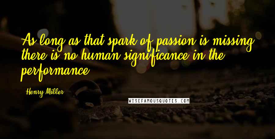 Henry Miller Quotes: As long as that spark of passion is missing there is no human significance in the performance.