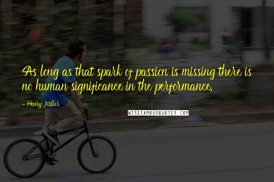 Henry Miller Quotes: As long as that spark of passion is missing there is no human significance in the performance.