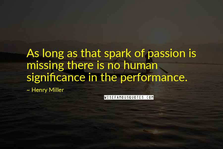 Henry Miller Quotes: As long as that spark of passion is missing there is no human significance in the performance.