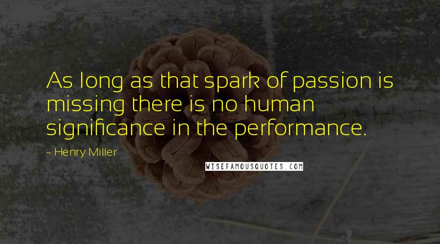 Henry Miller Quotes: As long as that spark of passion is missing there is no human significance in the performance.