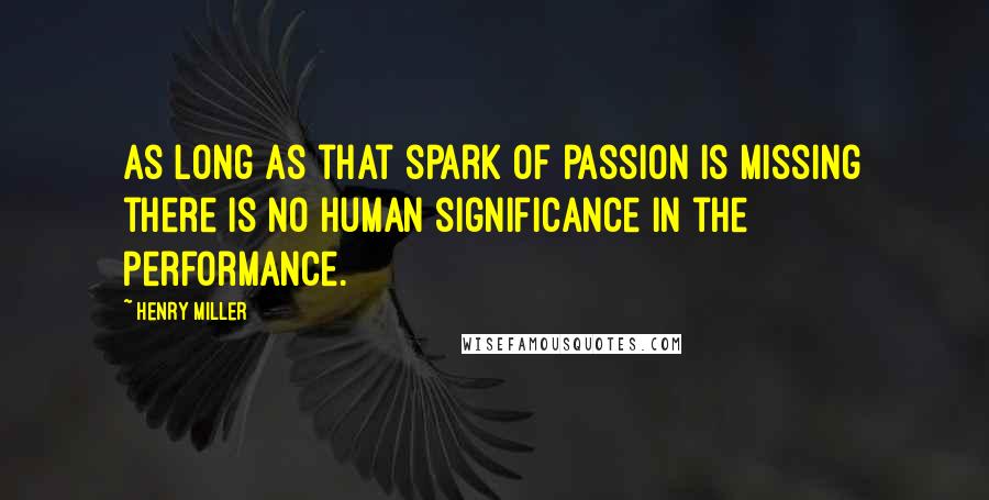 Henry Miller Quotes: As long as that spark of passion is missing there is no human significance in the performance.