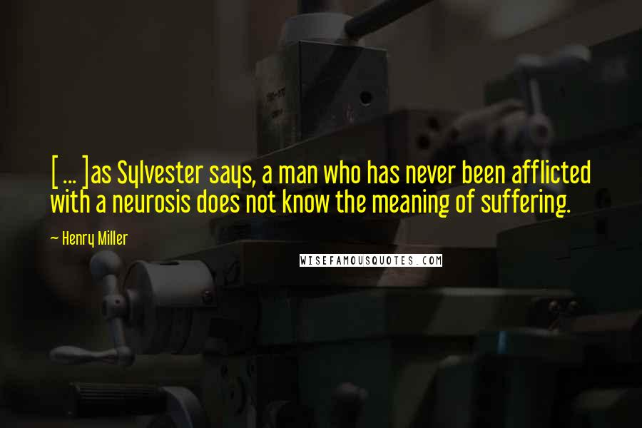 Henry Miller Quotes: [ ... ]as Sylvester says, a man who has never been afflicted with a neurosis does not know the meaning of suffering.