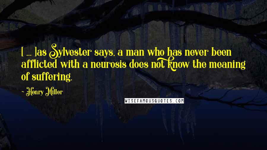 Henry Miller Quotes: [ ... ]as Sylvester says, a man who has never been afflicted with a neurosis does not know the meaning of suffering.