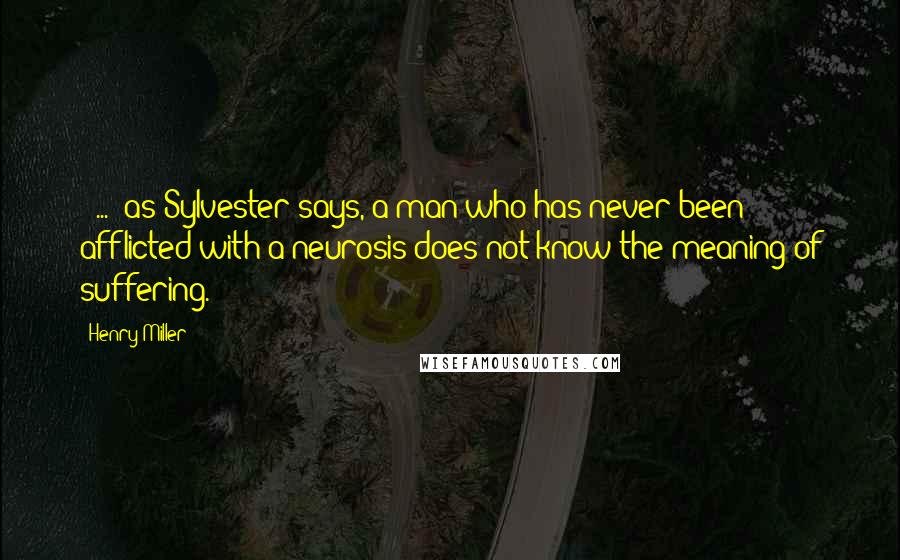 Henry Miller Quotes: [ ... ]as Sylvester says, a man who has never been afflicted with a neurosis does not know the meaning of suffering.