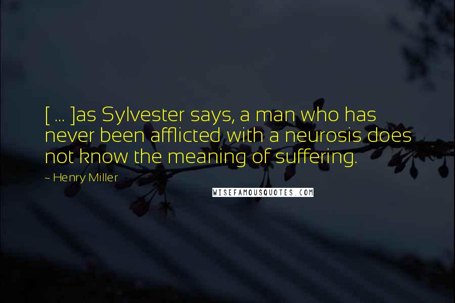 Henry Miller Quotes: [ ... ]as Sylvester says, a man who has never been afflicted with a neurosis does not know the meaning of suffering.