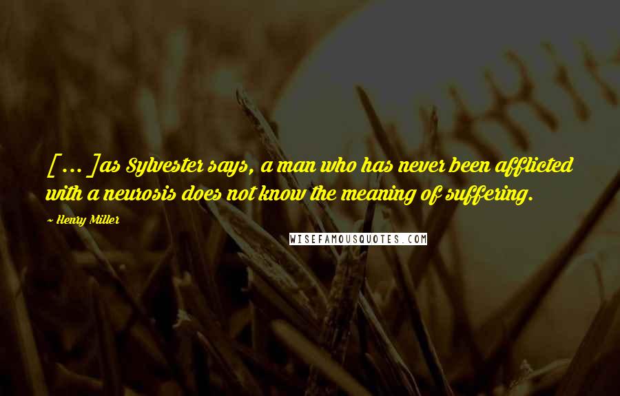 Henry Miller Quotes: [ ... ]as Sylvester says, a man who has never been afflicted with a neurosis does not know the meaning of suffering.