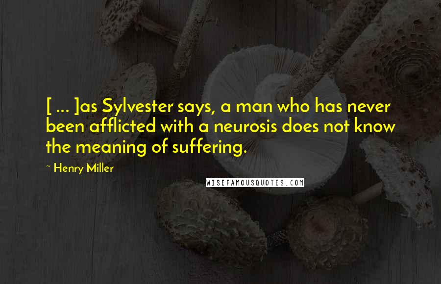 Henry Miller Quotes: [ ... ]as Sylvester says, a man who has never been afflicted with a neurosis does not know the meaning of suffering.