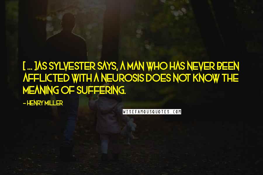 Henry Miller Quotes: [ ... ]as Sylvester says, a man who has never been afflicted with a neurosis does not know the meaning of suffering.