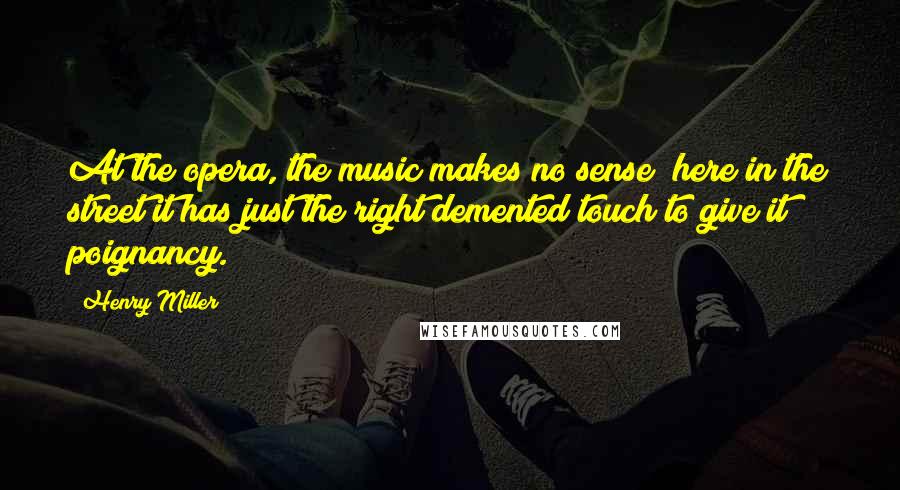 Henry Miller Quotes: At the opera, the music makes no sense; here in the street it has just the right demented touch to give it poignancy.