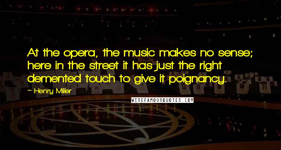 Henry Miller Quotes: At the opera, the music makes no sense; here in the street it has just the right demented touch to give it poignancy.