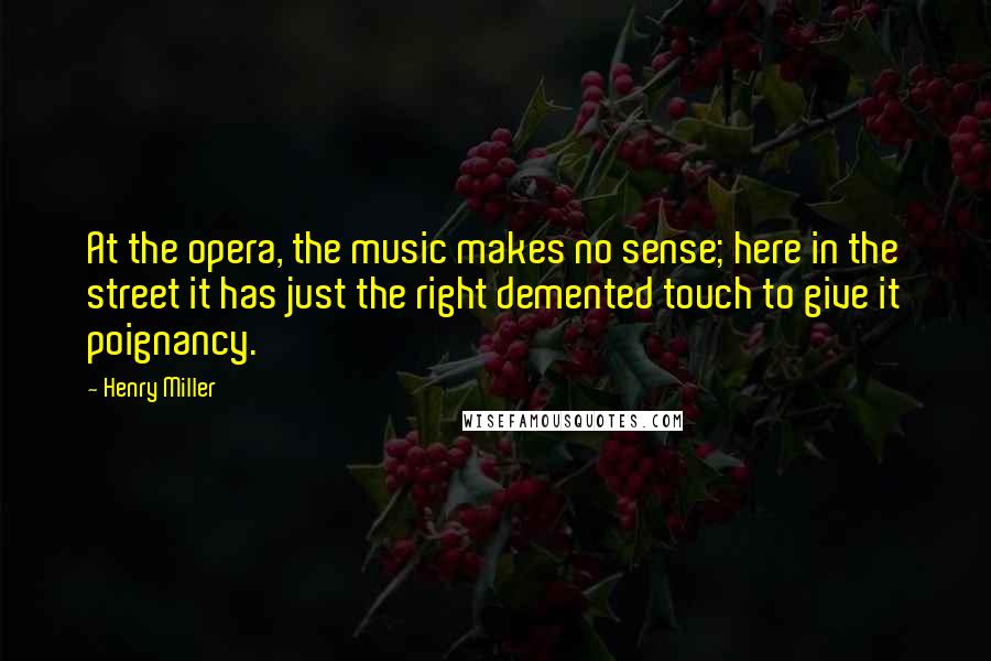 Henry Miller Quotes: At the opera, the music makes no sense; here in the street it has just the right demented touch to give it poignancy.