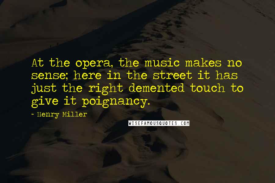 Henry Miller Quotes: At the opera, the music makes no sense; here in the street it has just the right demented touch to give it poignancy.