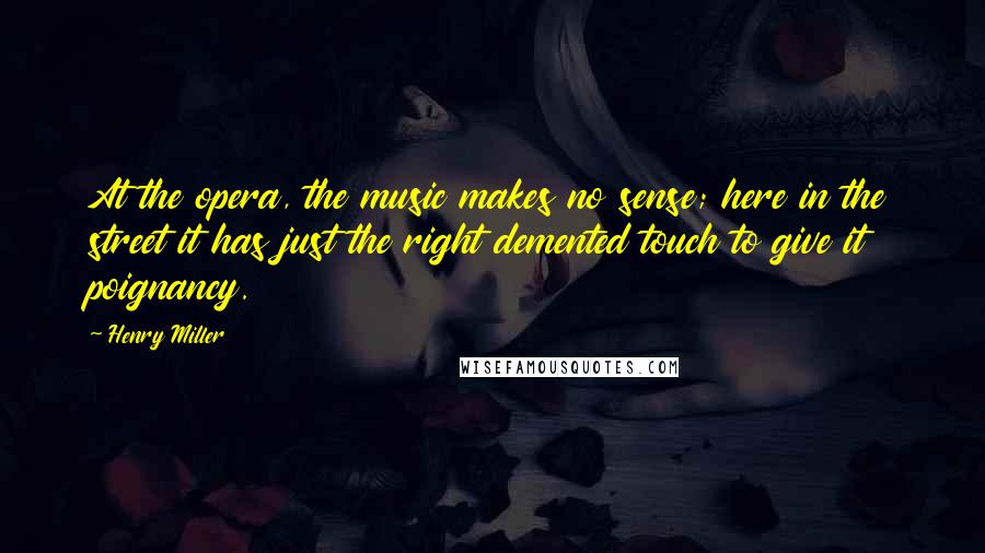 Henry Miller Quotes: At the opera, the music makes no sense; here in the street it has just the right demented touch to give it poignancy.