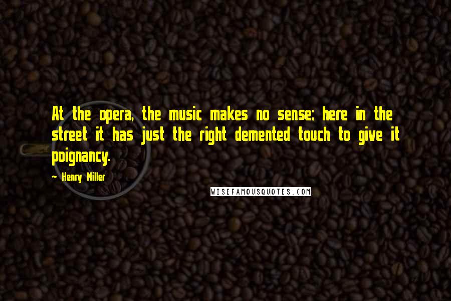 Henry Miller Quotes: At the opera, the music makes no sense; here in the street it has just the right demented touch to give it poignancy.