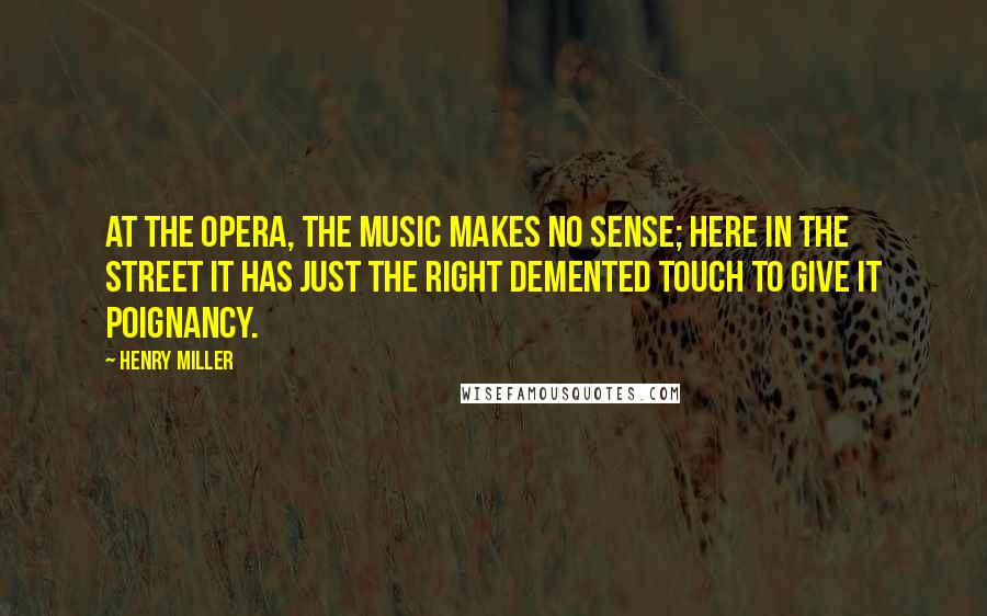Henry Miller Quotes: At the opera, the music makes no sense; here in the street it has just the right demented touch to give it poignancy.