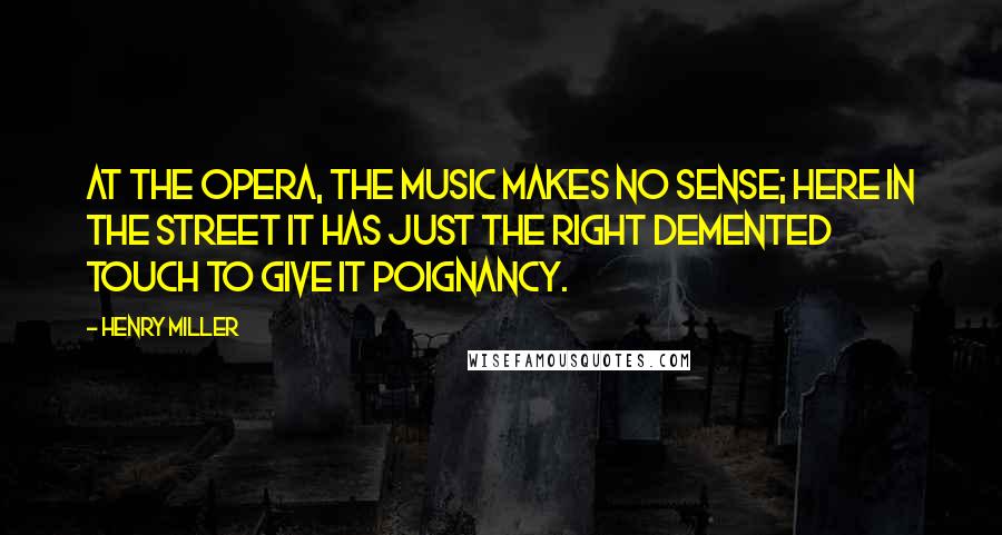 Henry Miller Quotes: At the opera, the music makes no sense; here in the street it has just the right demented touch to give it poignancy.