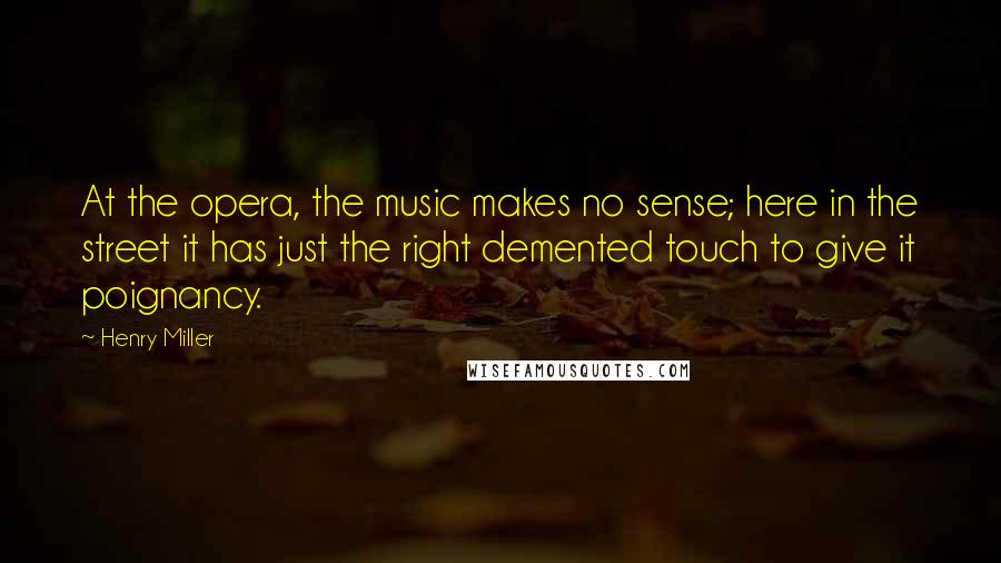 Henry Miller Quotes: At the opera, the music makes no sense; here in the street it has just the right demented touch to give it poignancy.