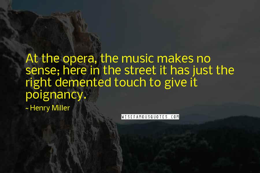 Henry Miller Quotes: At the opera, the music makes no sense; here in the street it has just the right demented touch to give it poignancy.