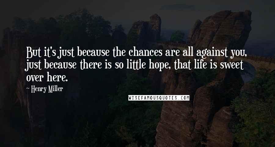 Henry Miller Quotes: But it's just because the chances are all against you, just because there is so little hope, that life is sweet over here.