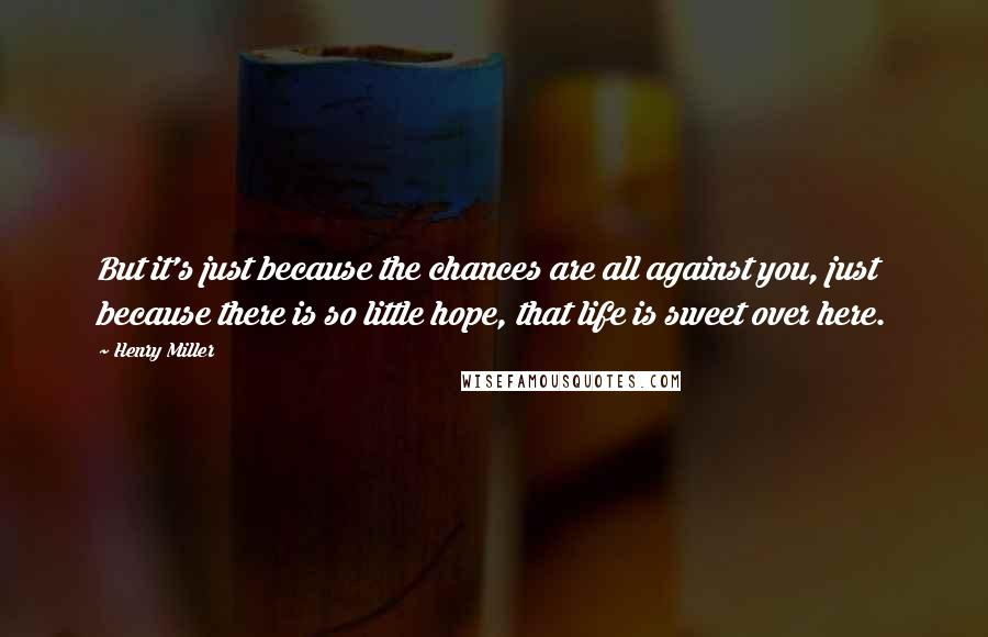 Henry Miller Quotes: But it's just because the chances are all against you, just because there is so little hope, that life is sweet over here.