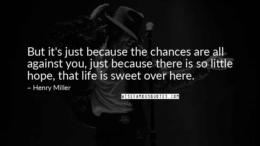 Henry Miller Quotes: But it's just because the chances are all against you, just because there is so little hope, that life is sweet over here.