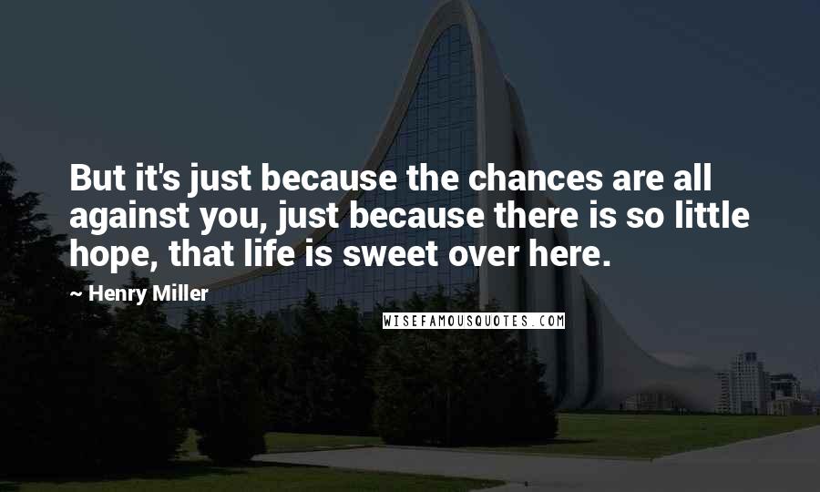 Henry Miller Quotes: But it's just because the chances are all against you, just because there is so little hope, that life is sweet over here.