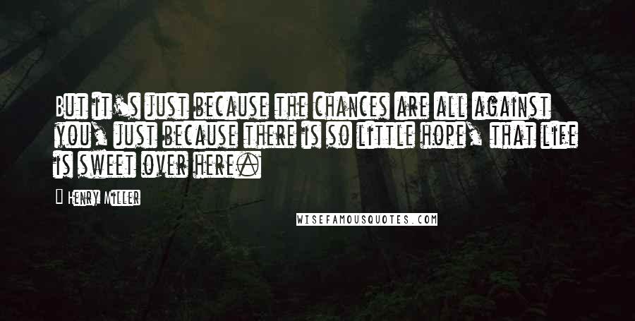 Henry Miller Quotes: But it's just because the chances are all against you, just because there is so little hope, that life is sweet over here.