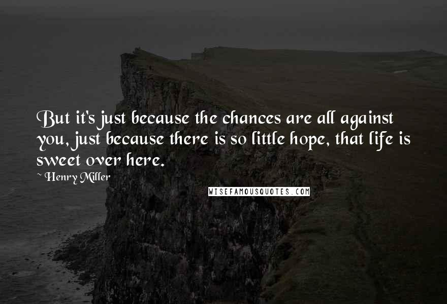 Henry Miller Quotes: But it's just because the chances are all against you, just because there is so little hope, that life is sweet over here.