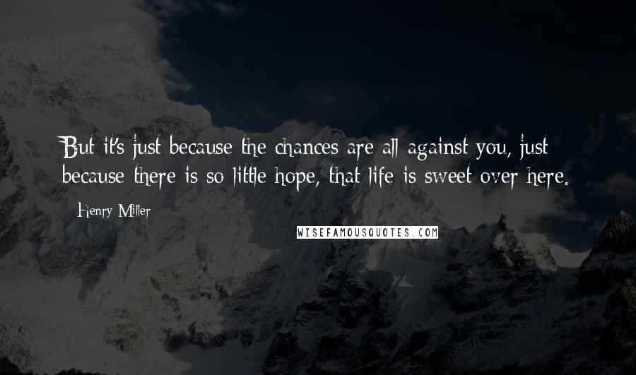 Henry Miller Quotes: But it's just because the chances are all against you, just because there is so little hope, that life is sweet over here.