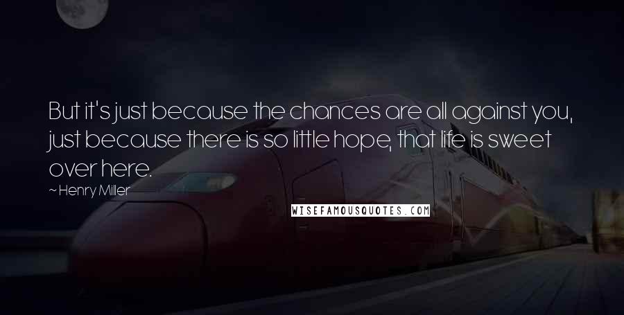 Henry Miller Quotes: But it's just because the chances are all against you, just because there is so little hope, that life is sweet over here.