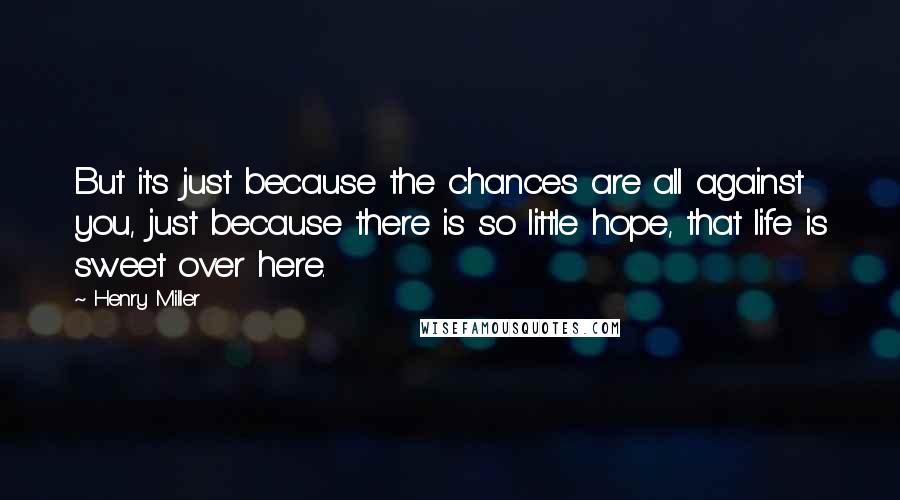 Henry Miller Quotes: But it's just because the chances are all against you, just because there is so little hope, that life is sweet over here.