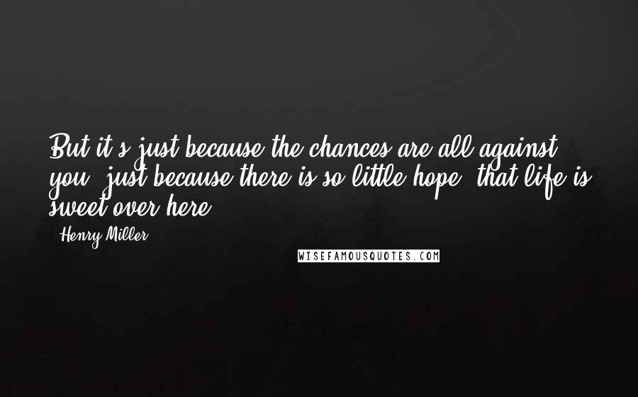 Henry Miller Quotes: But it's just because the chances are all against you, just because there is so little hope, that life is sweet over here.