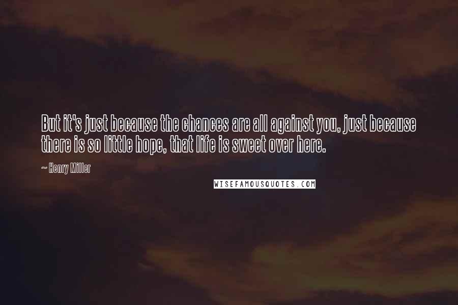 Henry Miller Quotes: But it's just because the chances are all against you, just because there is so little hope, that life is sweet over here.