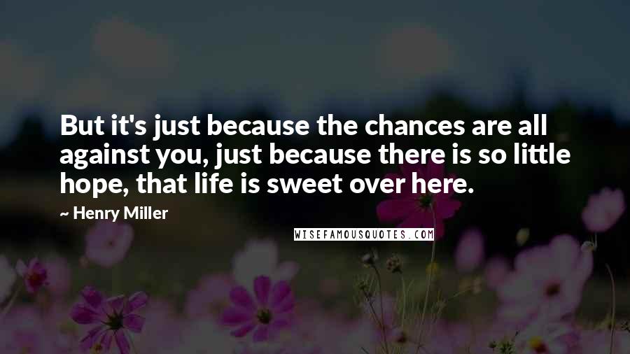 Henry Miller Quotes: But it's just because the chances are all against you, just because there is so little hope, that life is sweet over here.