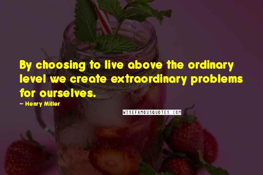 Henry Miller Quotes: By choosing to live above the ordinary level we create extraordinary problems for ourselves.