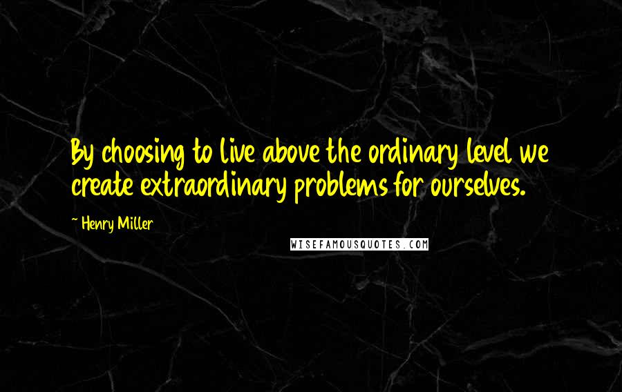 Henry Miller Quotes: By choosing to live above the ordinary level we create extraordinary problems for ourselves.