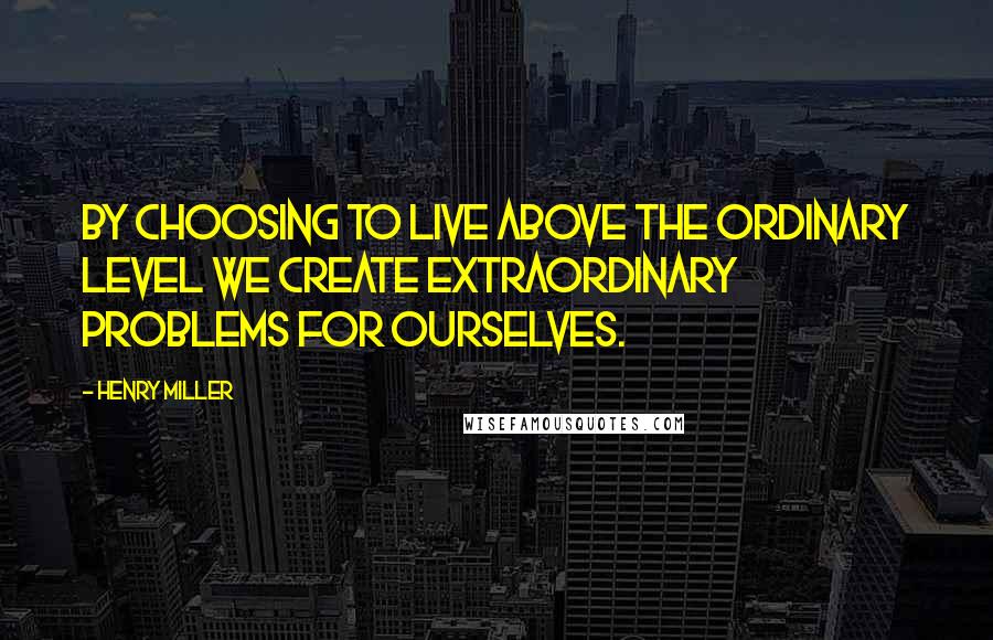 Henry Miller Quotes: By choosing to live above the ordinary level we create extraordinary problems for ourselves.