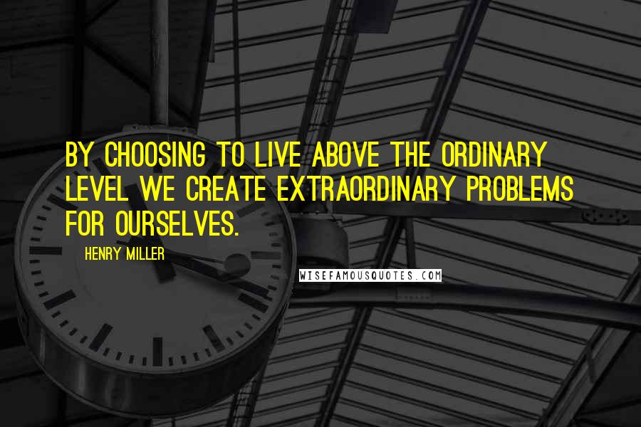 Henry Miller Quotes: By choosing to live above the ordinary level we create extraordinary problems for ourselves.