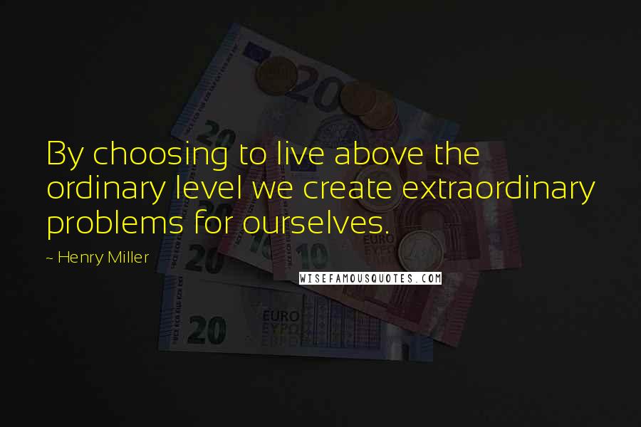 Henry Miller Quotes: By choosing to live above the ordinary level we create extraordinary problems for ourselves.