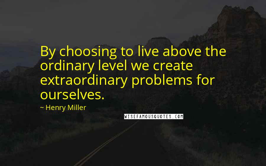 Henry Miller Quotes: By choosing to live above the ordinary level we create extraordinary problems for ourselves.