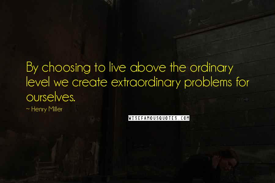 Henry Miller Quotes: By choosing to live above the ordinary level we create extraordinary problems for ourselves.