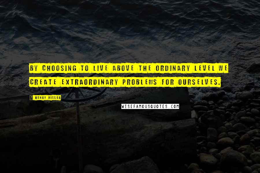 Henry Miller Quotes: By choosing to live above the ordinary level we create extraordinary problems for ourselves.