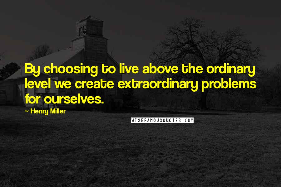 Henry Miller Quotes: By choosing to live above the ordinary level we create extraordinary problems for ourselves.