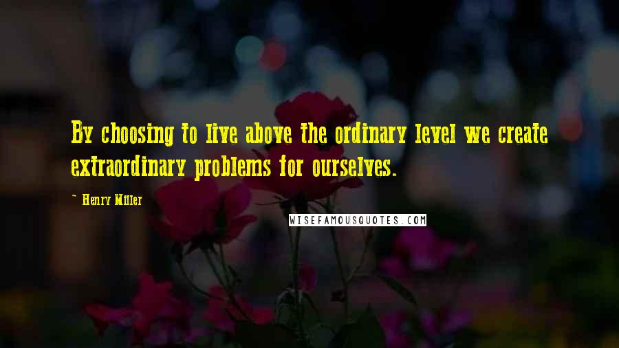 Henry Miller Quotes: By choosing to live above the ordinary level we create extraordinary problems for ourselves.