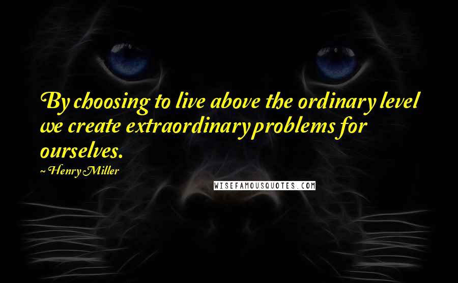 Henry Miller Quotes: By choosing to live above the ordinary level we create extraordinary problems for ourselves.