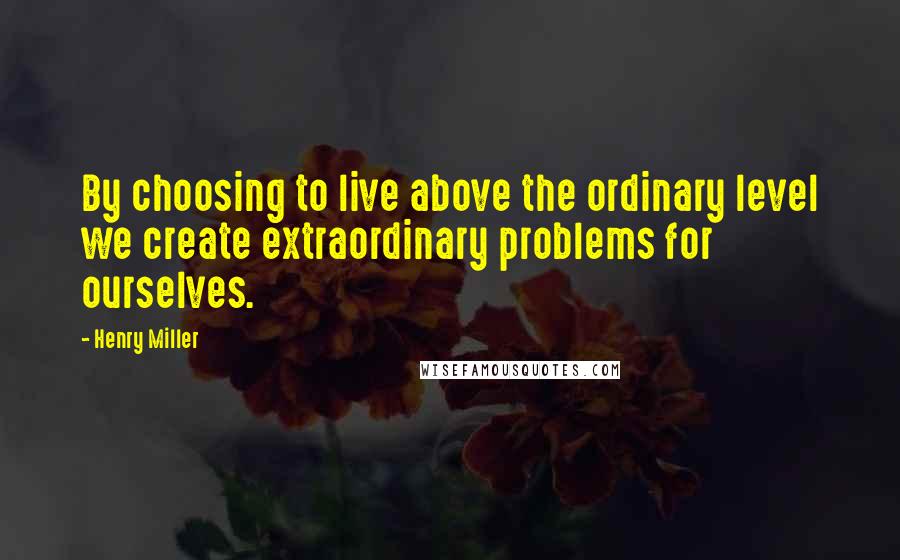 Henry Miller Quotes: By choosing to live above the ordinary level we create extraordinary problems for ourselves.